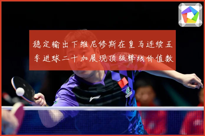 稳定输出下维尼修斯在皇马连续五季进球二十加展现顶级锋线价值数据研判：最新赛事动态与深度分析