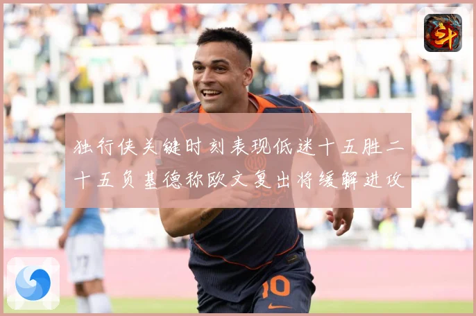 独行侠关键时刻表现低迷十五胜二十五负基德称欧文复出将缓解进攻成长观察：最新赛事动态与深度分析