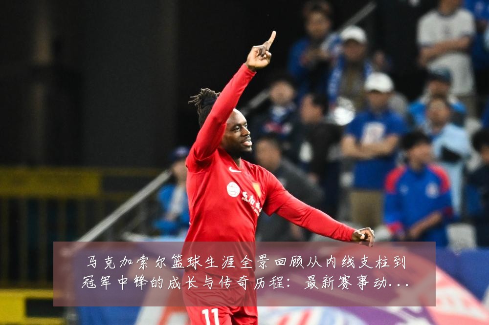 马克加索尔篮球生涯全景回顾从内线支柱到冠军中锋的成长与传奇历程:最新赛事动态与深度分析