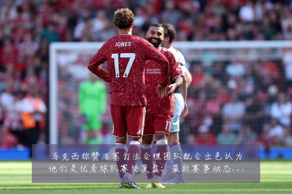 马克西称赞活塞打法合理团队配合出色认为他们是优秀球队赛场复盘：最新赛事动态与深度分析