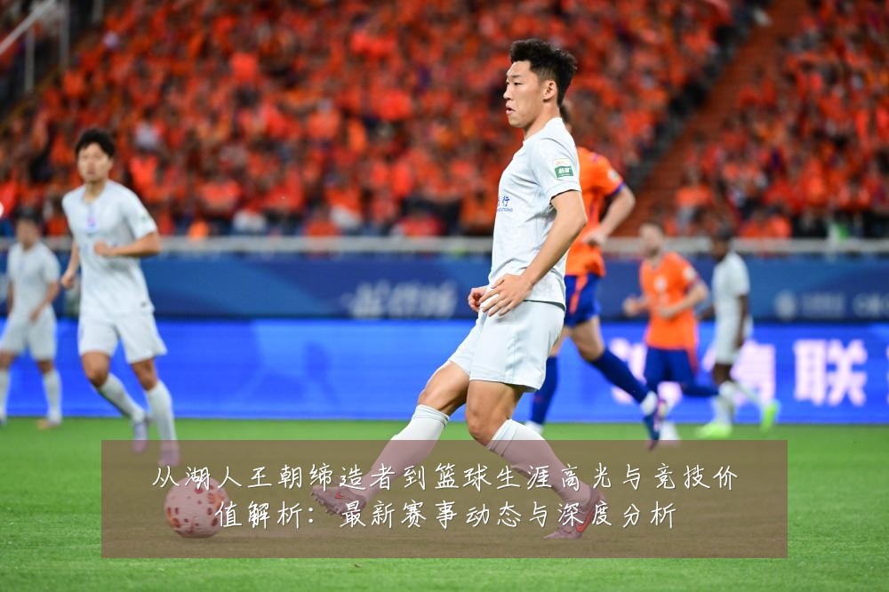 从湖人王朝缔造者到篮球生涯高光与竞技价值解析：最新赛事动态与深度分析